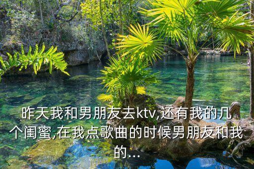 昨天我和男朋友去ktv,還有我的幾個閨蜜,在我點歌曲的時候男朋友和我的...