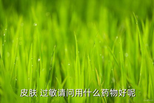  皮膚 過敏請問用什么藥物好呢