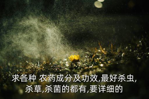 求各種 農藥成分及功效,最好殺蟲,殺草,殺菌的都有,要詳細的