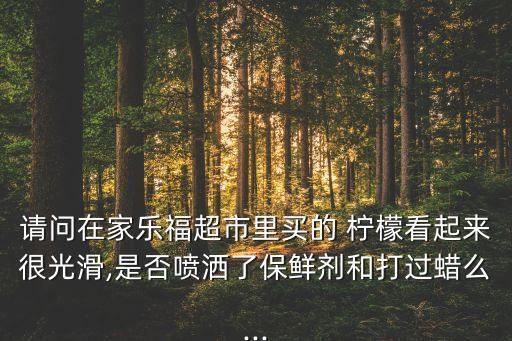 請問在家樂福超市里買的 檸檬看起來很光滑,是否噴灑了保鮮劑和打過蠟么...