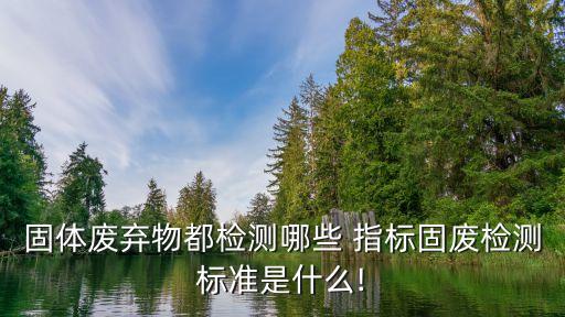 固體廢棄物都檢測哪些 指標固廢檢測標準是什么!