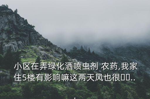  小區(qū)在弄綠化灑噴蟲劑 農(nóng)藥,我家住5樓有影響嘛這兩天風也很??...