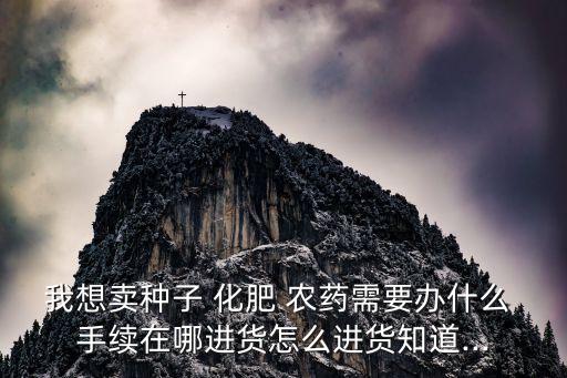我想賣種子 化肥 農藥需要辦什么 手續在哪進貨怎么進貨知道...