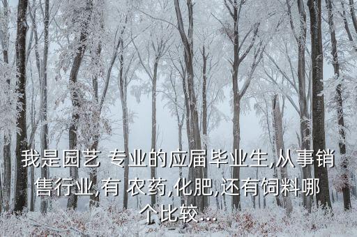 我是園藝 專業的應屆畢業生,從事銷售行業,有 農藥,化肥,還有飼料哪個比較...
