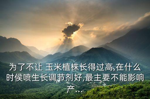 為了不讓 玉米植株長得過高,在什么時侯噴生長調節劑好,最主要不能影響產...