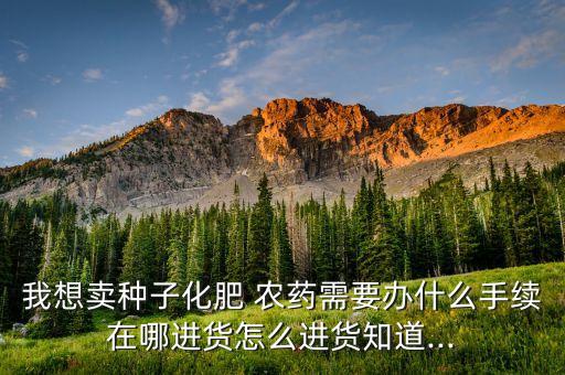 我想賣種子化肥 農藥需要辦什么手續在哪進貨怎么進貨知道...