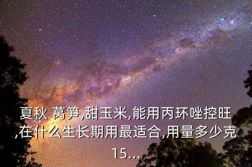 夏秋 萵筍,甜玉米,能用丙環唑控旺,在什么生長期用最適合,用量多少克15...