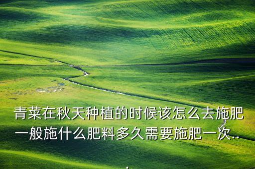  青菜在秋天種植的時候該怎么去施肥一般施什么肥料多久需要施肥一次...
