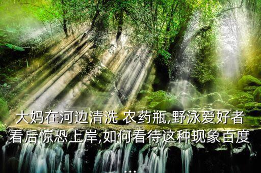 大媽在河邊清洗 農藥瓶,野泳愛好者看后驚恐上岸,如何看待這種現象百度...