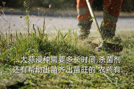 ...大蒜浸種需要多長時間,殺菌劑,還有幫助出苗齊出苗旺的 農藥有...