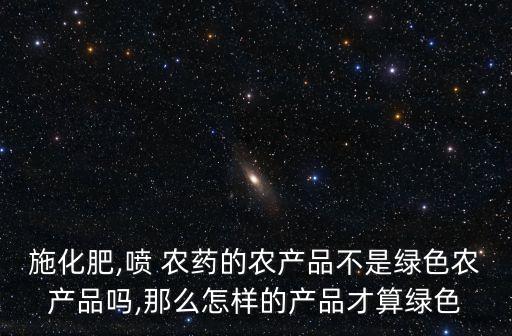 施化肥,噴 農藥的農產品不是綠色農產品嗎,那么怎樣的產品才算綠色