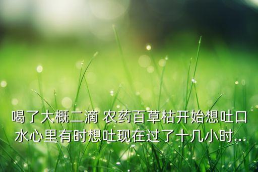 喝了大概二滴 農藥百草枯開始想吐口水心里有時想吐現(xiàn)在過了十幾小時...