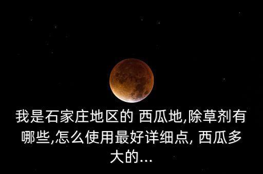 我是石家莊地區(qū)的 西瓜地,除草劑有哪些,怎么使用最好詳細點, 西瓜多大的...