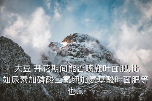  大豆 開花期間能否噴施葉面肥,比如尿素加磷酸二氫鉀加氨基酸葉面肥等也...