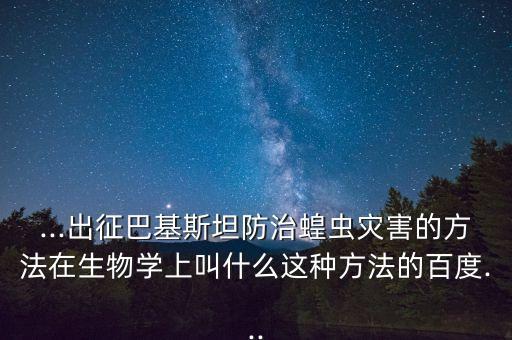 ...出征巴基斯坦防治蝗蟲災害的方法在生物學上叫什么這種方法的百度...