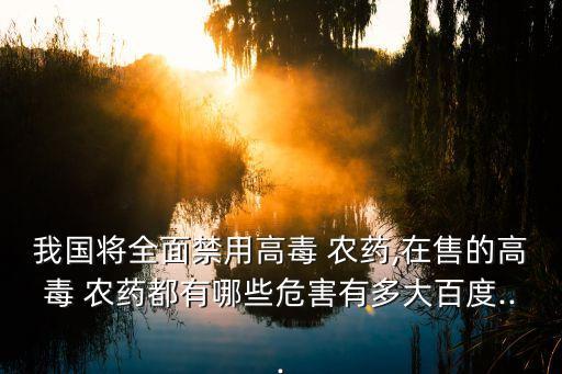 我國將全面禁用高毒 農藥,在售的高毒 農藥都有哪些危害有多大百度...