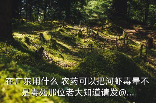 在廣東用什么 農藥可以把河蝦毒暈不是毒死那位老大知道請發@...