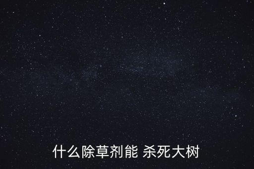 什么農藥快速殺死樹木,用什么農藥除掉樹木