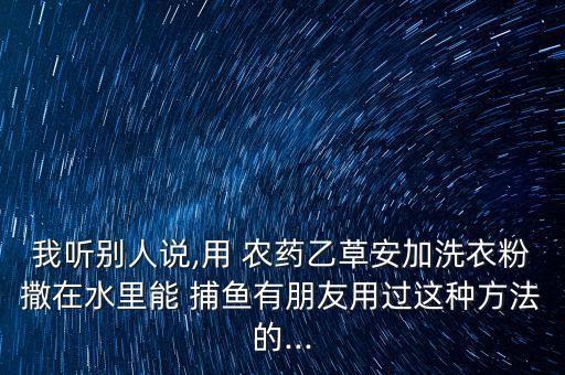 我聽別人說,用 農藥乙草安加洗衣粉撒在水里能 捕魚有朋友用過這種方法的...